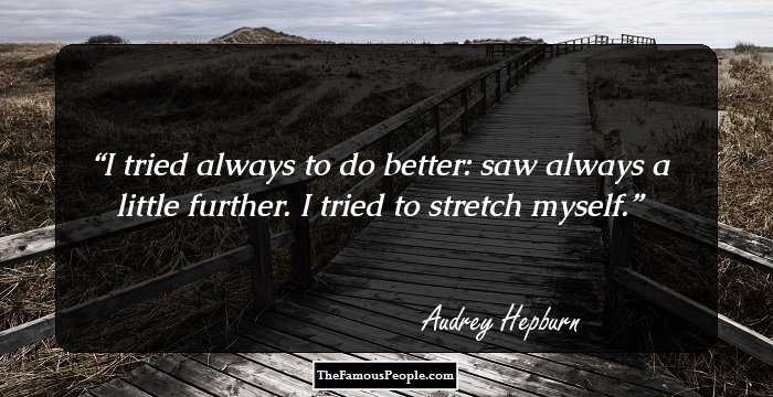 I tried always to do better: saw always a little further. I tried to stretch myself.