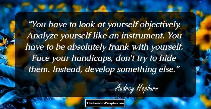 You have to look at yourself objectively. Analyze yourself like an instrument. You have to be absolutely frank with yourself. Face your handicaps, don't try to hide them. Instead, develop something else.