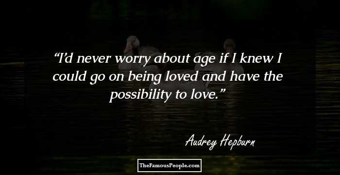 I’d never worry about age if I knew I could go on being loved and have the possibility to love.
