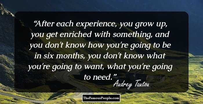 After each experience, you grow up, you get enriched with something, and you don't know how you're going to be in six months, you don't know what you're going to want, what you're going to need.