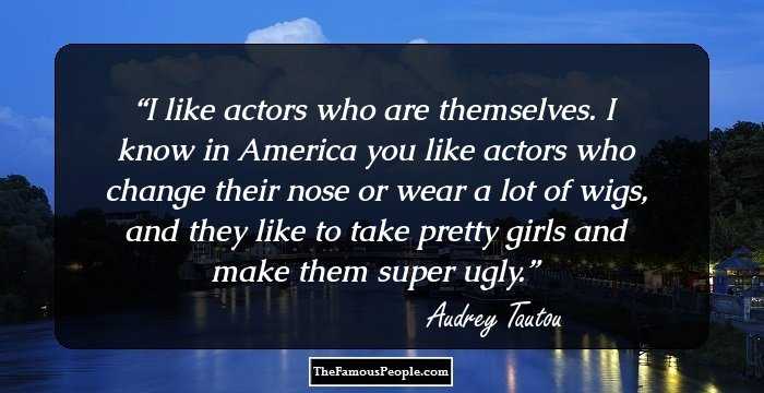 I like actors who are themselves. I know in America you like actors who change their nose or wear a lot of wigs, and they like to take pretty girls and make them super ugly.