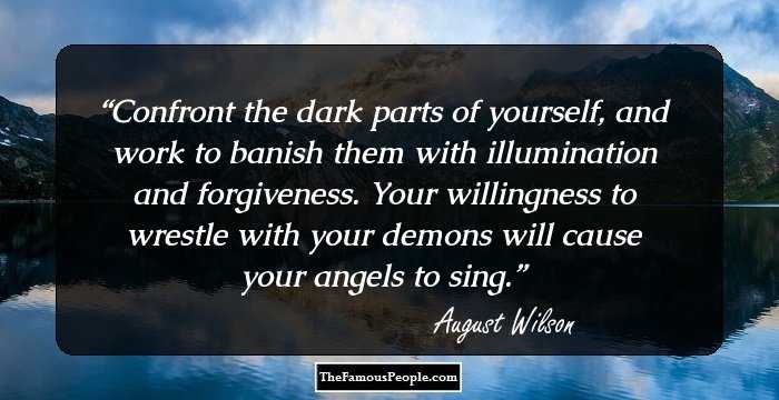 Confront the dark parts of yourself, and work to banish them with illumination and forgiveness. Your willingness to wrestle with your demons will cause your angels to sing.