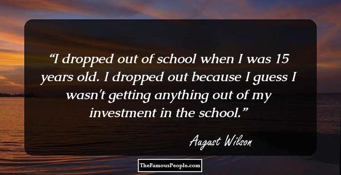 I dropped out of school when I was 15 years old. I dropped out because I guess I wasn't getting anything out of my investment in the school.
