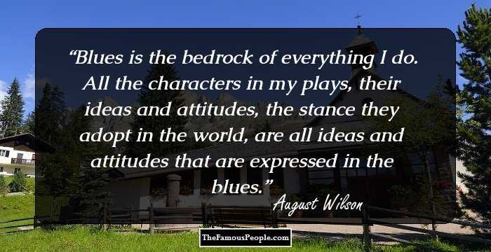 Blues is the bedrock of everything I do. All the characters in my plays, their ideas and attitudes, the stance they adopt in the world, are all ideas and attitudes that are expressed in the blues.