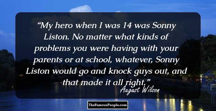 My hero when I was 14 was Sonny Liston. No matter what kinds of problems you were having with your parents or at school, whatever, Sonny Liston would go and knock guys out, and that made it all right.