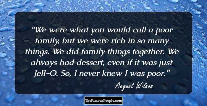We were what you would call a poor family, but we were rich in so many things. We did family things together. We always had dessert, even if it was just Jell-O. So, I never knew I was poor.