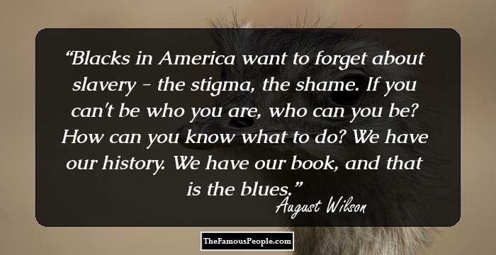 Blacks in America want to forget about slavery - the stigma, the shame. If you can't be who you are, who can you be? How can you know what to do? We have our history. We have our book, and that is the blues.