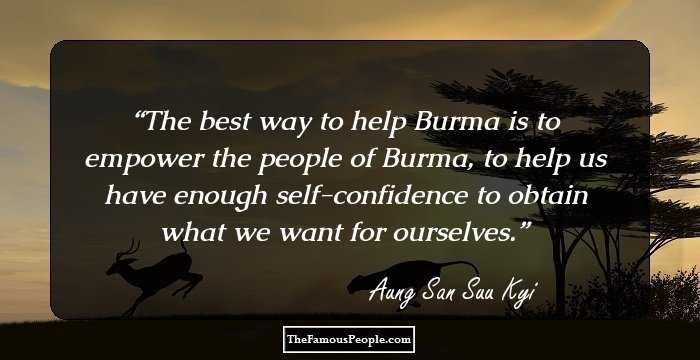 The best way to help Burma is to empower the people of Burma, to help us have enough self-confidence to obtain what we want for ourselves.