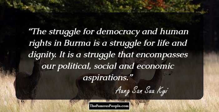 The struggle for democracy and human rights in Burma is a struggle for life and dignity. It is a struggle that encompasses our political, social and economic aspirations.