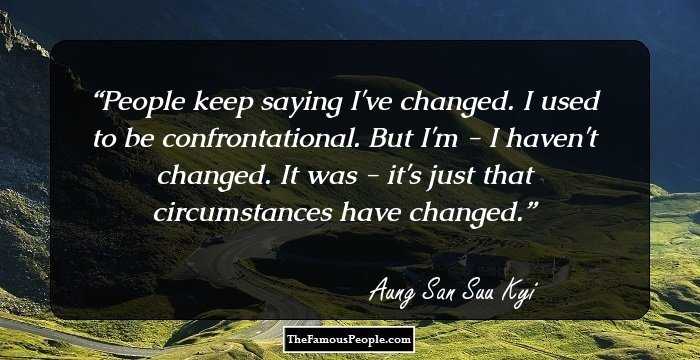 People keep saying I've changed. I used to be confrontational. But I'm - I haven't changed. It was - it's just that circumstances have changed.