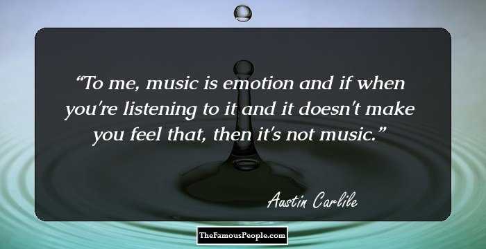 To me, music is emotion and if when you're listening to it and it doesn't make you feel that, then it's not music.