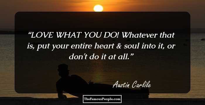 LOVE WHAT YOU DO! Whatever that is, put your entire heart & soul into it, or don't do it at all.