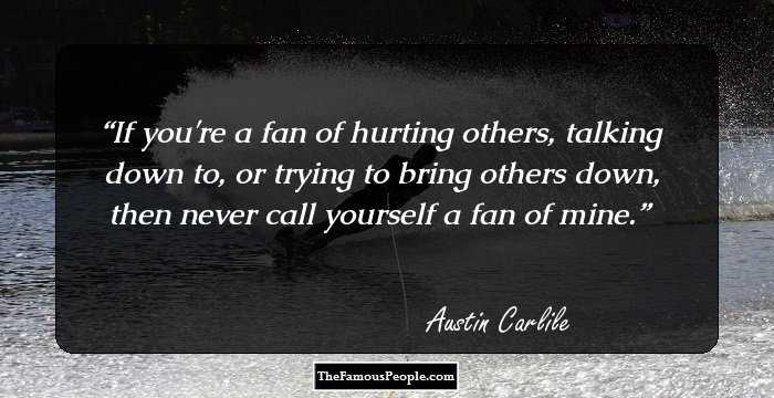 If you're a fan of hurting others, talking down to, or trying to bring others down, then never call yourself a fan of mine.