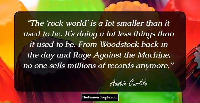 The 'rock world' is a lot smaller than it used to be. It's doing a lot less things than it used to be. From Woodstock back in the day and Rage Against the Machine, no one sells millions of records anymore.