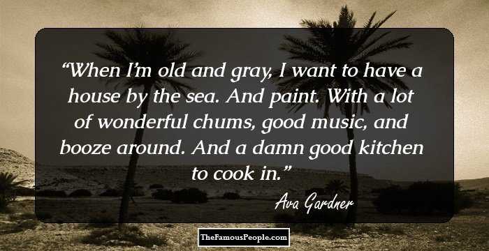 When I’m old and gray, I want to have a house by the sea. And paint. With a lot of wonderful chums, good music, and booze around. And a damn good kitchen to cook in.