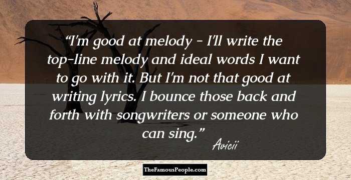 I'm good at melody - I'll write the top-line melody and ideal words I want to go with it. But I'm not that good at writing lyrics. I bounce those back and forth with songwriters or someone who can sing.
