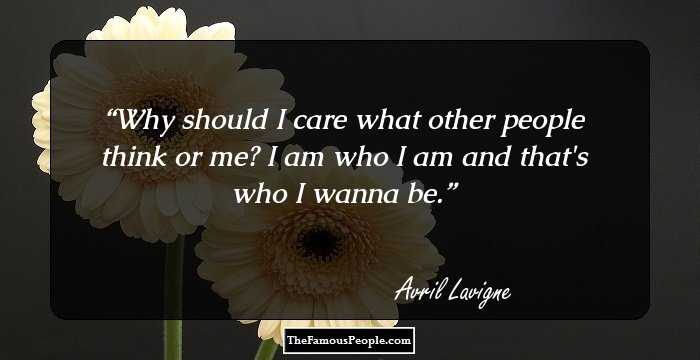 Why should I care what other people think or me? I am who I am and that's who I wanna be.