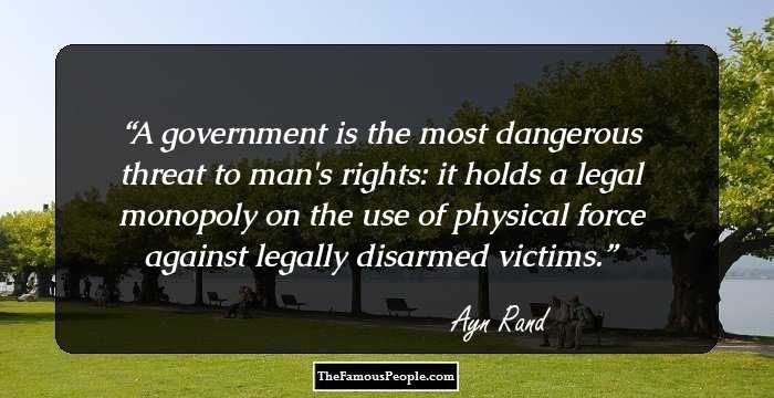 A government is the most dangerous threat to man's rights: it holds a legal monopoly on the use of physical force against legally disarmed victims.