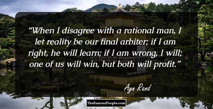 When I disagree with a rational man, I let reality be our final arbiter; if I am right, he will learn; if I am wrong, I will; one of us will win, but both will profit.