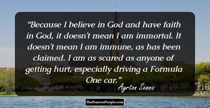 Because I believe in God and have faith in God, it doesn't mean I am immortal. It doesn't mean I am immune, as has been claimed. I am as scared as anyone of getting hurt, especially driving a Formula One car.