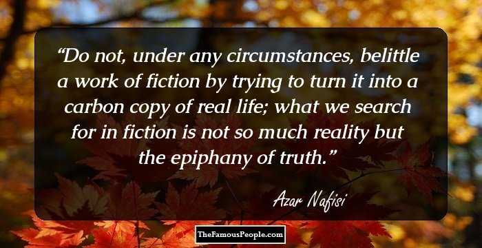 Do not, under any circumstances, belittle a work of fiction by trying to turn it into a carbon copy of real life; what we search for in fiction is not so much reality but the epiphany of truth.