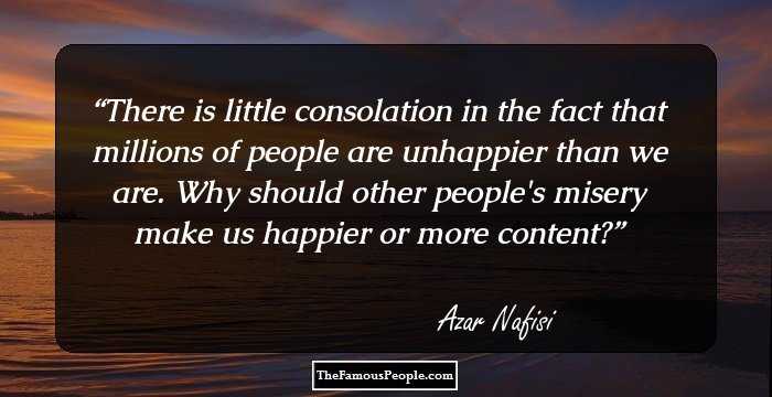 There is little consolation in the fact that millions of people are unhappier than we are. Why should other people's misery make us happier or more content?
