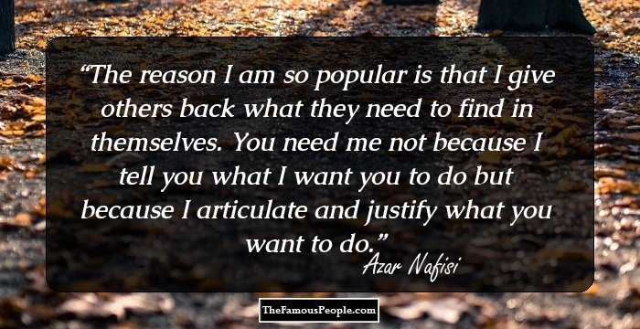 The reason I am so popular is that I give others back what they need to find in themselves. You need me not because I tell you what I want you to do but because I articulate and justify what you want to do.