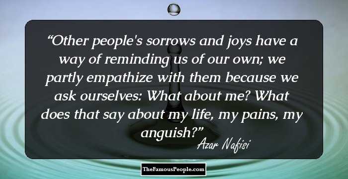 Other people's sorrows and joys have a way of reminding us of our own; we partly empathize with them because we ask ourselves: What about me? What does that say about my life, my pains, my anguish?
