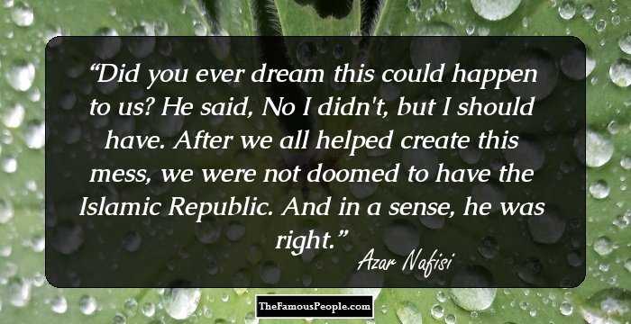 Did you ever dream this could happen to us? He said, No I didn't, but I should have. After we all helped create this mess, we were not doomed to have the Islamic Republic. And in a sense, he was right.