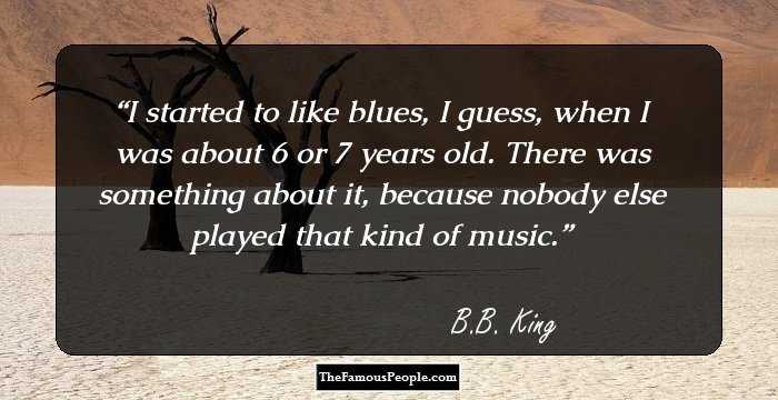 I started to like blues, I guess, when I was about 6 or 7 years old. There was something about it, because nobody else played that kind of music.
