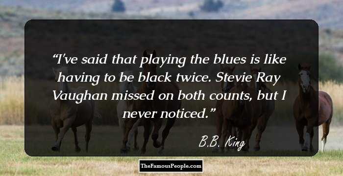 I've said that playing the blues is like having to be black twice. Stevie Ray Vaughan missed on both counts, but I never noticed.