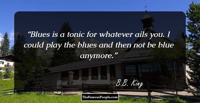 Blues is a tonic for whatever ails you. I could play the blues and then not be blue anymore.
