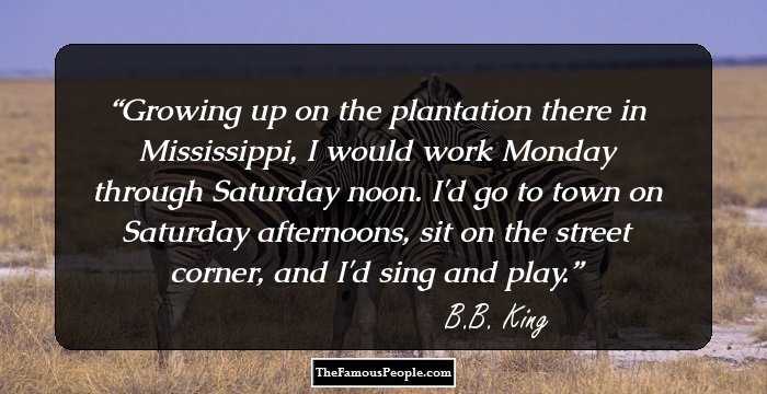 Growing up on the plantation there in Mississippi, I would work Monday through Saturday noon. I'd go to town on Saturday afternoons, sit on the street corner, and I'd sing and play.
