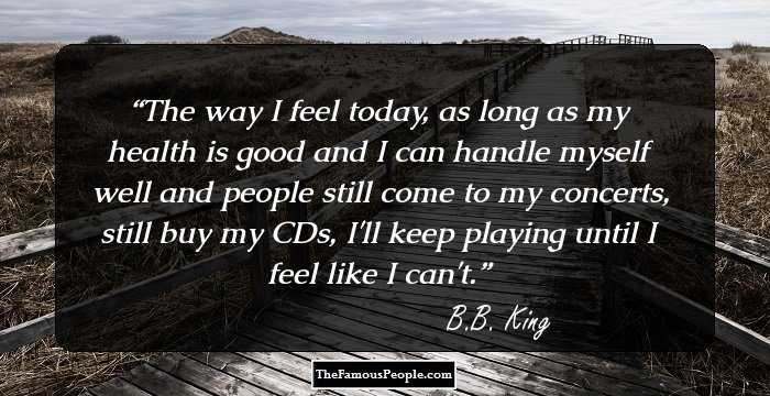 The way I feel today, as long as my health is good and I can handle myself well and people still come to my concerts, still buy my CDs, I'll keep playing until I feel like I can't.