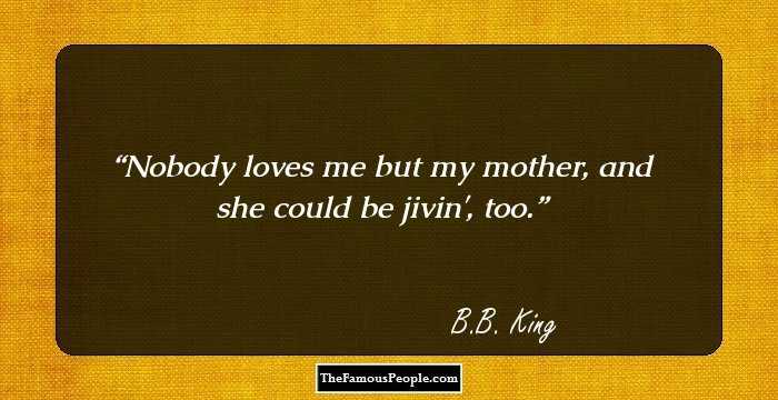 Nobody loves me but my mother, and she could be jivin', too.