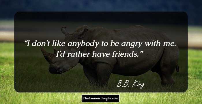 I don't like anybody to be angry with me. I'd rather have friends.