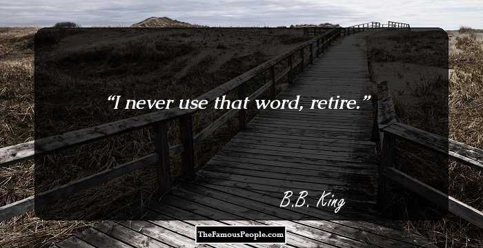 I never use that word, retire.