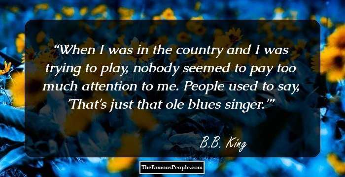 When I was in the country and I was trying to play, nobody seemed to pay too much attention to me. People used to say, 'That's just that ole blues singer.'