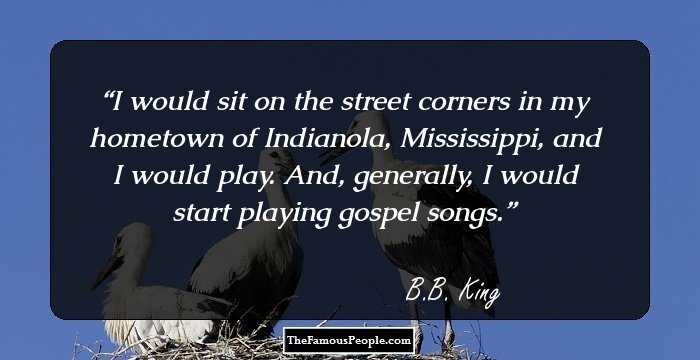I would sit on the street corners in my hometown of Indianola, Mississippi, and I would play. And, generally, I would start playing gospel songs.