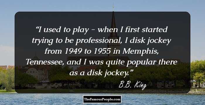 I used to play - when I first started trying to be professional, I disk jockey from 1949 to 1955 in Memphis, Tennessee, and I was quite popular there as a disk jockey.