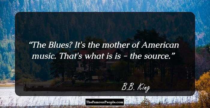 The Blues? It's the mother of American music. That's what is is - the source.