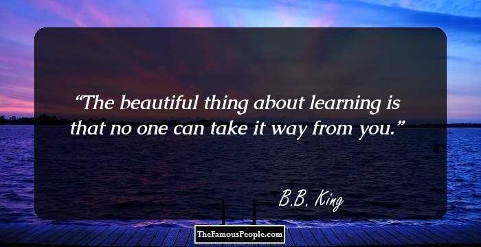 The beautiful thing about learning is that no one can take it way from you.
