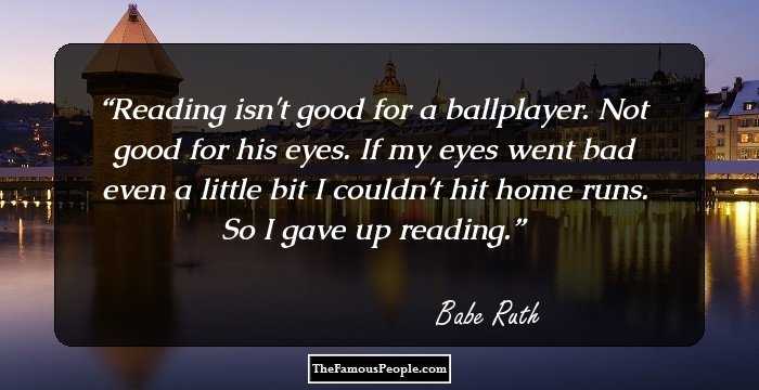 Reading isn't good for a ballplayer. Not good for his eyes. If my eyes went bad even a little bit I couldn't hit home runs. So I gave up reading.