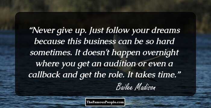 Never give up. Just follow your dreams because this business can be so hard sometimes. It doesn't happen overnight where you get an audition or even a callback and get the role. It takes time.