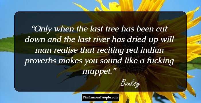 Only when the last tree has been cut down and the last river has dried up will man realise that reciting red indian proverbs makes you sound like a fucking muppet.