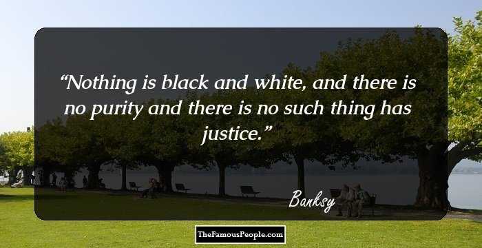 Nothing is black and white, and there is no purity and there is no such thing has justice.