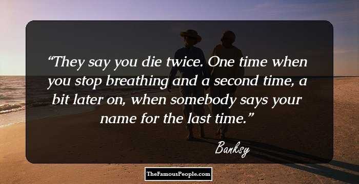 They say you die twice. One time when you stop breathing and a second time, a bit later on, when somebody says your name for the last time.