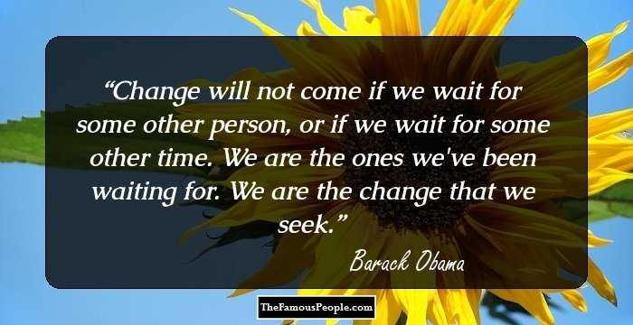 Change will not come if we wait for some other person, or if we wait for some other time. We are the ones we've been waiting for. We are the change that we seek.