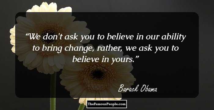 We don't ask you to believe in our ability to bring change, rather, we ask you to believe in yours.