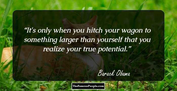 It's only when you hitch your wagon to something larger than yourself that you realize your true potential.